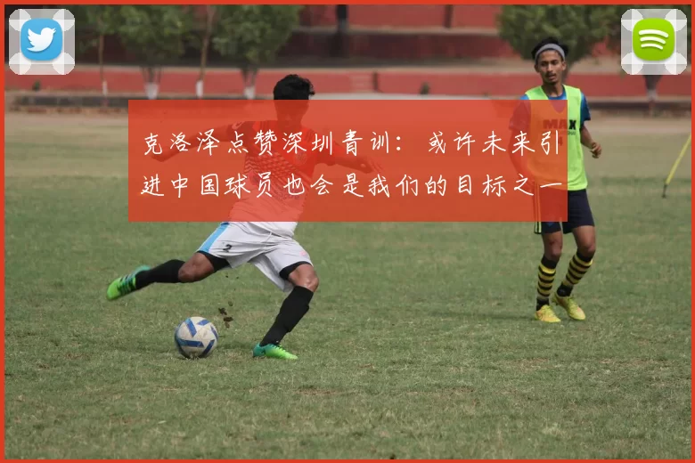 克洛泽点赞深圳青训：或许未来引进中国球员也会是我们的目标之一